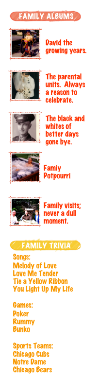 ￼
￼

David the
growing years.
￼
￼
The parental units.  Always a reason to celebrate.
￼
￼
The black and whites of better days gone bye.
￼
￼

Famiy
Potpourri
￼￼

Family visits; never a dull moment.
￼

￼
Songs:Melody of Love
Love Me Tender
Tie a Yellow Ribbon
You Light Up My LifeGames:Poker
Rummy
BunkoSports Teams:Chicago Cubs
Notre Dame
Chicago Bears
